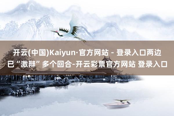 开云(中国)Kaiyun·官方网站 - 登录入口两边已“激辩”多个回合-开云彩票官方网站 登录入口