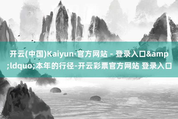 开云(中国)Kaiyun·官方网站 - 登录入口“本年的行径-开云彩票官方网站 登录入口