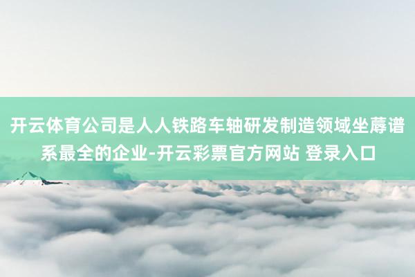 开云体育公司是人人铁路车轴研发制造领域坐蓐谱系最全的企业-开云彩票官方网站 登录入口