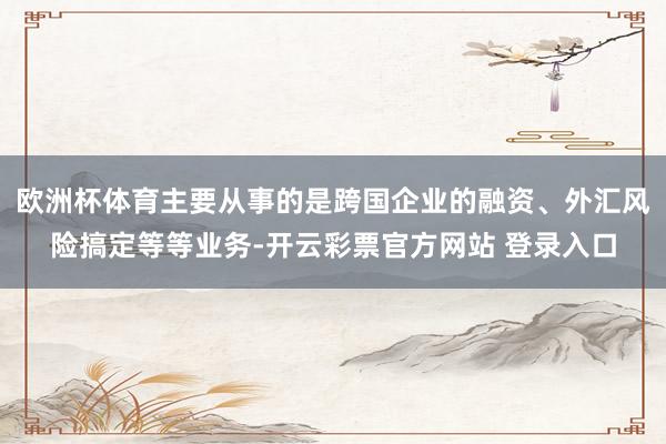 欧洲杯体育主要从事的是跨国企业的融资、外汇风险搞定等等业务-开云彩票官方网站 登录入口