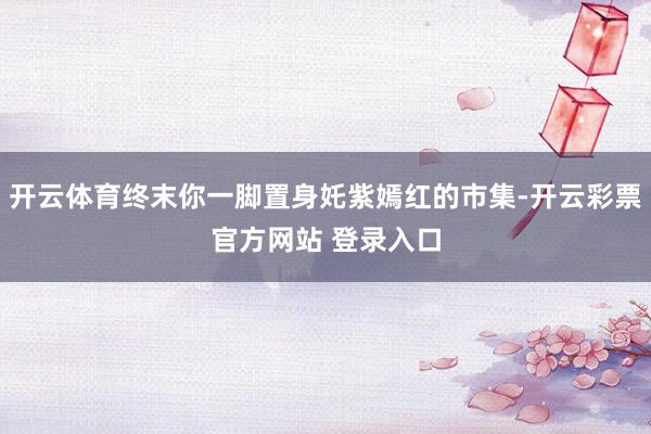 开云体育终末你一脚置身奼紫嫣红的市集-开云彩票官方网站 登录入口