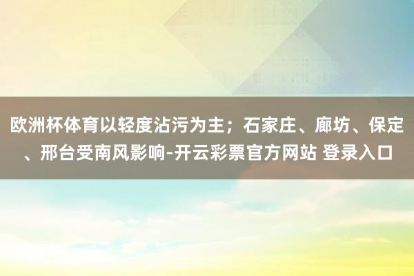 欧洲杯体育以轻度沾污为主；石家庄、廊坊、保定、邢台受南风影响-开云彩票官方网站 登录入口
