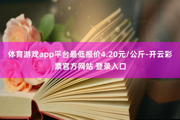 体育游戏app平台最低报价4.20元/公斤-开云彩票官方网站 登录入口