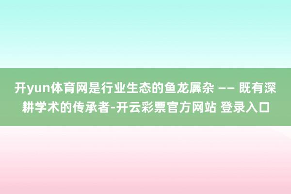 开yun体育网是行业生态的鱼龙羼杂 —— 既有深耕学术的传承者-开云彩票官方网站 登录入口