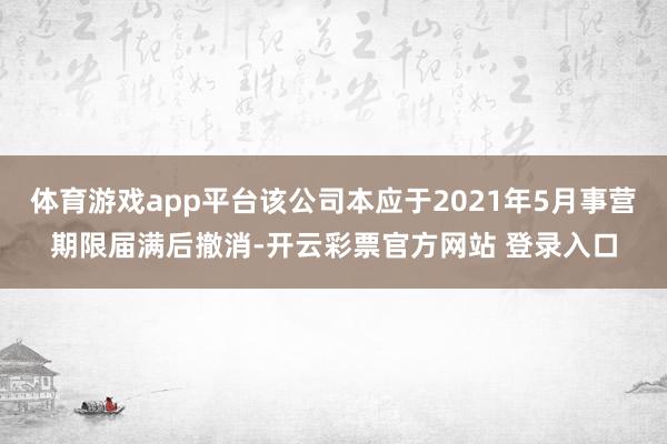 体育游戏app平台该公司本应于2021年5月事营期限届满后撤消-开云彩票官方网站 登录入口