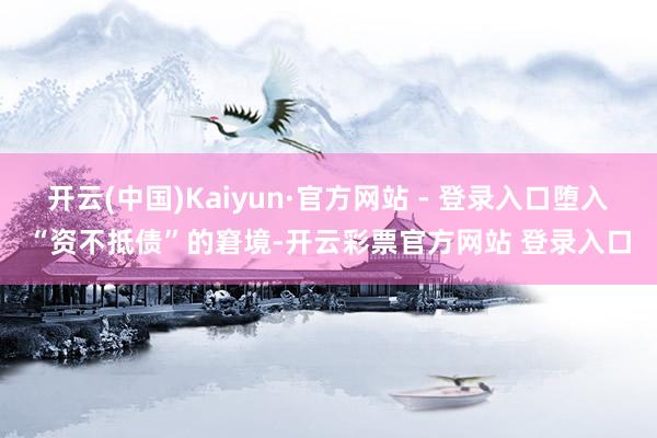 开云(中国)Kaiyun·官方网站 - 登录入口堕入“资不抵债”的窘境-开云彩票官方网站 登录入口