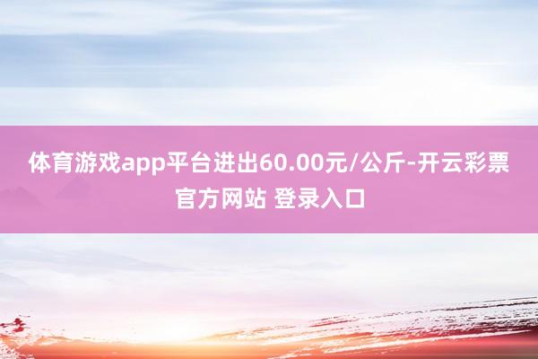 体育游戏app平台进出60.00元/公斤-开云彩票官方网站 登录入口