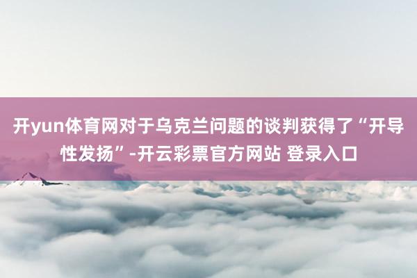 开yun体育网对于乌克兰问题的谈判获得了“开导性发扬”-开云彩票官方网站 登录入口