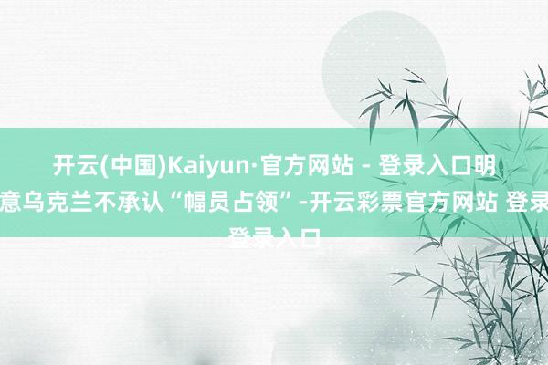 开云(中国)Kaiyun·官方网站 - 登录入口明确示意乌克兰不承认“幅员占领”-开云彩票官方网站 登录入口