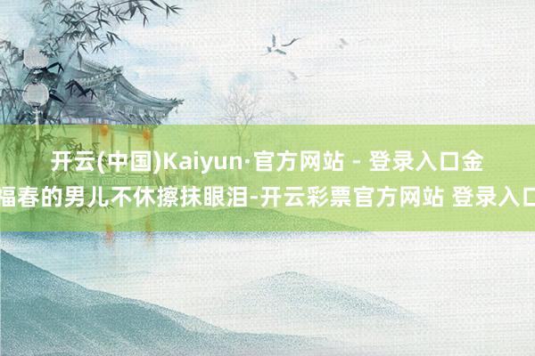 开云(中国)Kaiyun·官方网站 - 登录入口金福春的男儿不休擦抹眼泪-开云彩票官方网站 登录入口