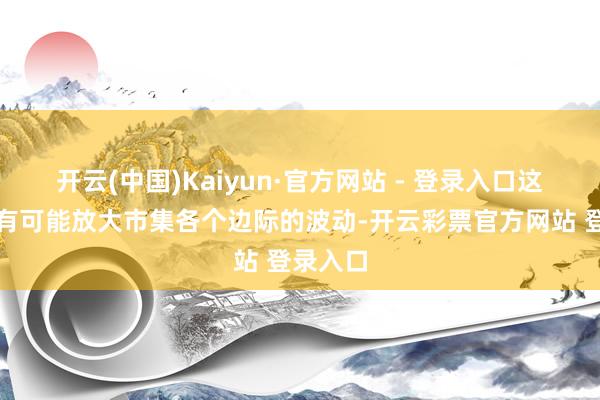开云(中国)Kaiyun·官方网站 - 登录入口这种情况有可能放大市集各个边际的波动-开云彩票官方网站 登录入口
