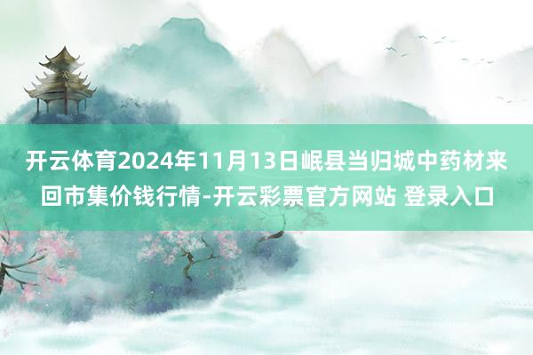 开云体育2024年11月13日岷县当归城中药材来回市集价钱行情-开云彩票官方网站 登录入口