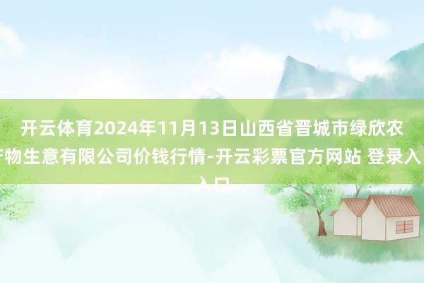 开云体育2024年11月13日山西省晋城市绿欣农产物生意有限公司价钱行情-开云彩票官方网站 登录入口