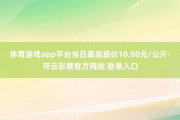 体育游戏app平台当日最高报价10.00元/公斤-开云彩票官方网站 登录入口