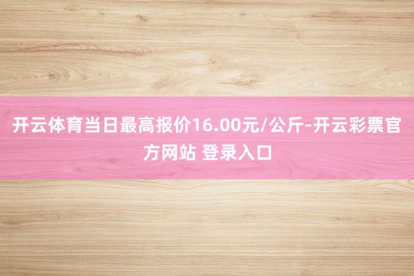 开云体育当日最高报价16.00元/公斤-开云彩票官方网站 登录入口