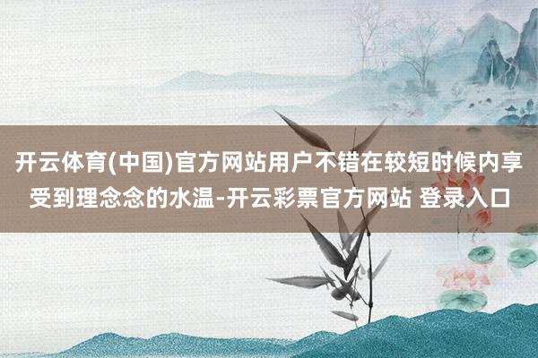 开云体育(中国)官方网站用户不错在较短时候内享受到理念念的水温-开云彩票官方网站 登录入口