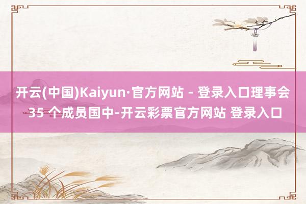 开云(中国)Kaiyun·官方网站 - 登录入口理事会 35 个成员国中-开云彩票官方网站 登录入口
