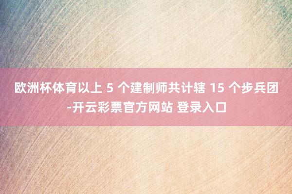 欧洲杯体育以上 5 个建制师共计辖 15 个步兵团-开云彩票官方网站 登录入口