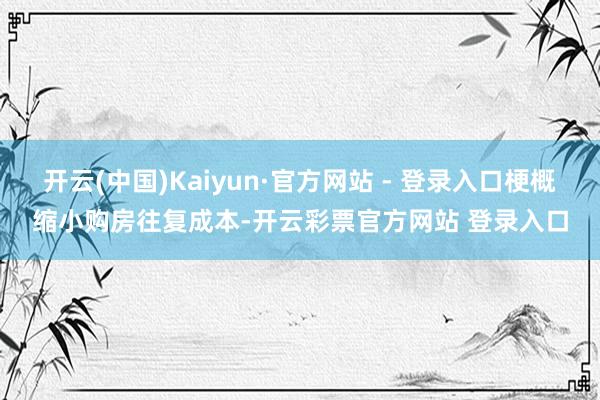开云(中国)Kaiyun·官方网站 - 登录入口梗概缩小购房往复成本-开云彩票官方网站 登录入口