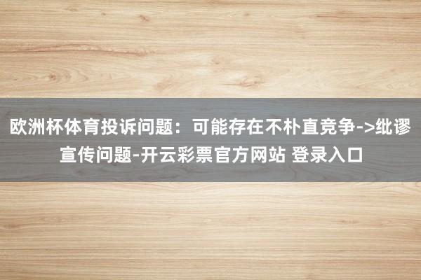 欧洲杯体育投诉问题:可能存在不朴直竞争->纰谬宣传问题-开云彩票官方网站 登录入口