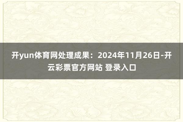 开yun体育网处理成果:2024年11月26日-开云彩票官方网站 登录入口