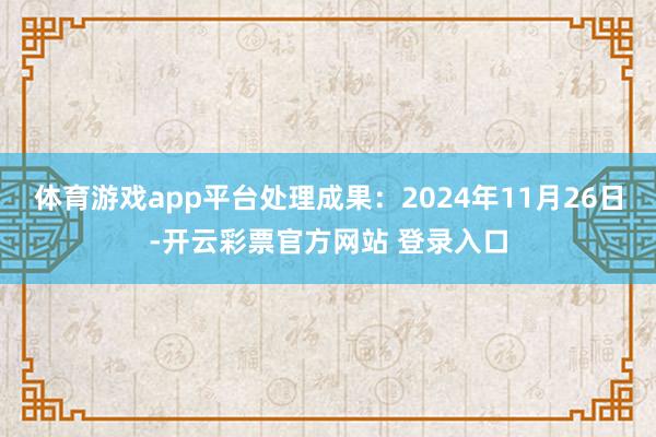 体育游戏app平台处理成果：2024年11月26日-开云彩票官方网站 登录入口