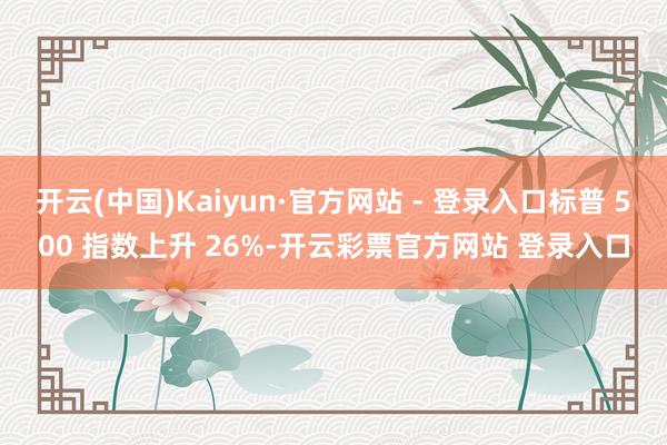 开云(中国)Kaiyun·官方网站 - 登录入口标普 500 指数上升 26%-开云彩票官方网站 登录入口
