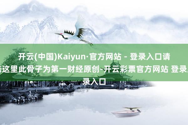 开云(中国)Kaiyun·官方网站 - 登录入口请点击这里此骨子为第一财经原创-开云彩票官方网站 登录入口