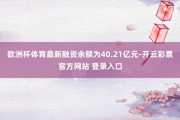 欧洲杯体育最新融资余额为40.21亿元-开云彩票官方网站 登录入口