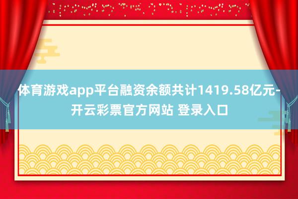 体育游戏app平台融资余额共计1419.58亿元-开云彩票官方网站 登录入口