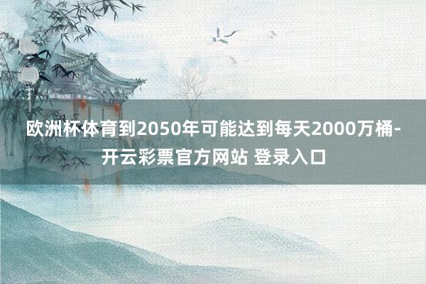 欧洲杯体育到2050年可能达到每天2000万桶-开云彩票官方网站 登录入口
