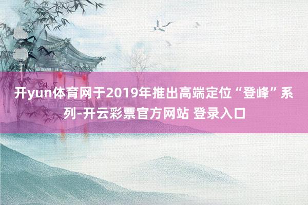 开yun体育网于2019年推出高端定位“登峰”系列-开云彩票官方网站 登录入口