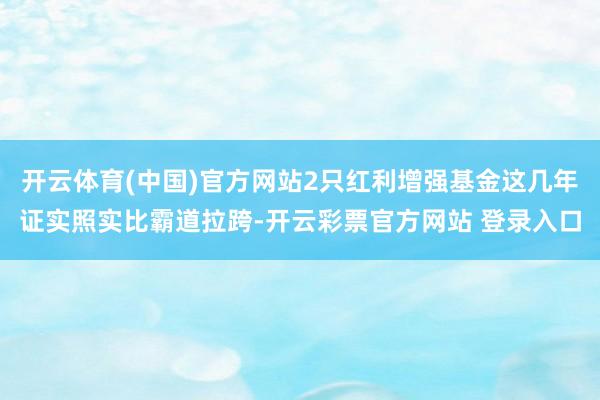 开云体育(中国)官方网站2只红利增强基金这几年证实照实比霸道拉跨-开云彩票官方网站 登录入口