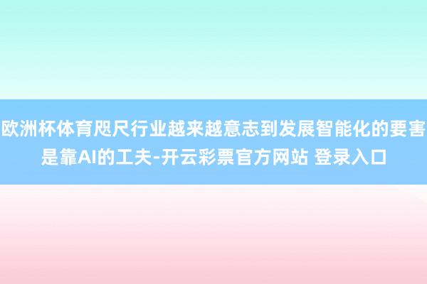 欧洲杯体育咫尺行业越来越意志到发展智能化的要害是靠AI的工夫-开云彩票官方网站 登录入口