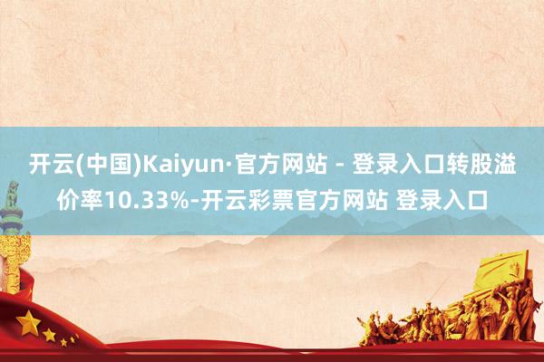开云(中国)Kaiyun·官方网站 - 登录入口转股溢价率10.33%-开云彩票官方网站 登录入口