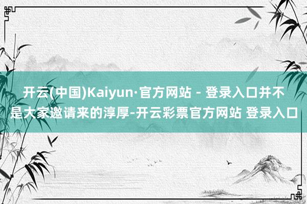 开云(中国)Kaiyun·官方网站 - 登录入口并不是大家邀请来的淳厚-开云彩票官方网站 登录入口
