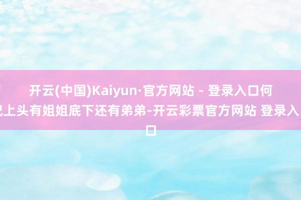 开云(中国)Kaiyun·官方网站 - 登录入口何况上头有姐姐底下还有弟弟-开云彩票官方网站 登录入口