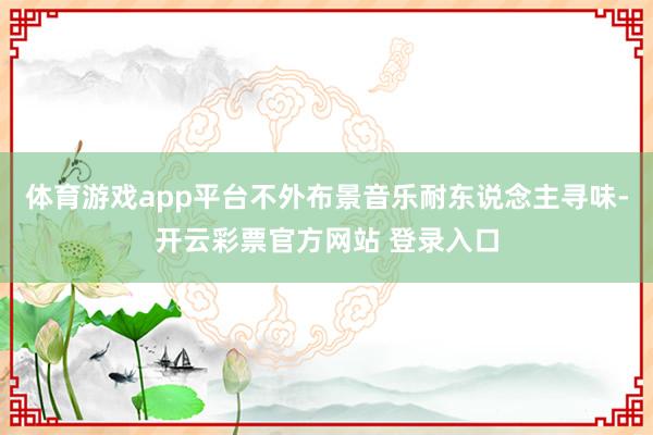 体育游戏app平台不外布景音乐耐东说念主寻味-开云彩票官方网站 登录入口