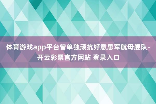 体育游戏app平台曾单独顽抗好意思军航母舰队-开云彩票官方网站 登录入口