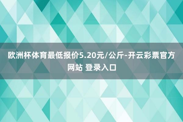 欧洲杯体育最低报价5.20元/公斤-开云彩票官方网站 登录入口
