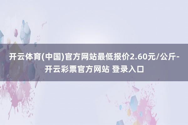 开云体育(中国)官方网站最低报价2.60元/公斤-开云彩票官方网站 登录入口