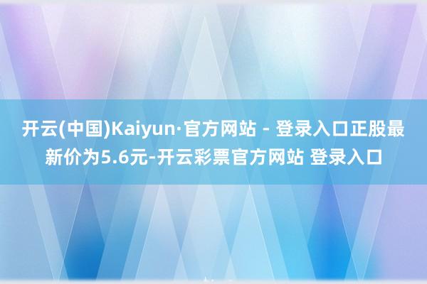 开云(中国)Kaiyun·官方网站 - 登录入口正股最新价为5.6元-开云彩票官方网站 登录入口