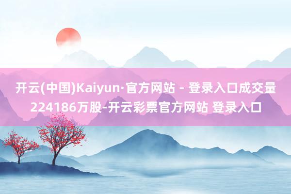 开云(中国)Kaiyun·官方网站 - 登录入口成交量224186万股-开云彩票官方网站 登录入口