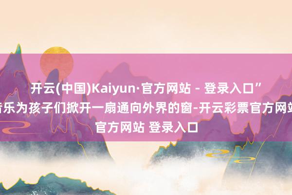 开云(中国)Kaiyun·官方网站 - 登录入口”他但愿用音乐为孩子们掀开一扇通向外界的窗-开云彩票官方网站 登录入口