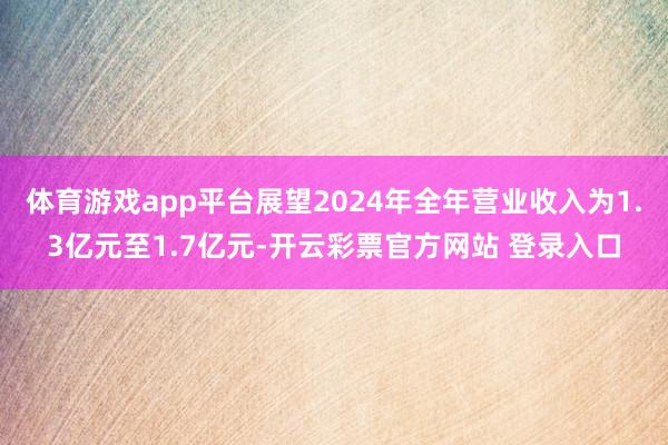 体育游戏app平台展望2024年全年营业收入为1.3亿元至1.7亿元-开云彩票官方网站 登录入口