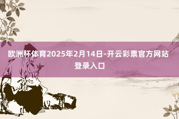 欧洲杯体育2025年2月14日-开云彩票官方网站 登录入口