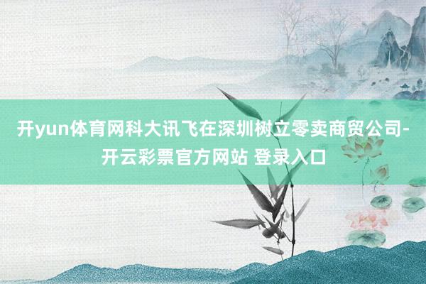 开yun体育网科大讯飞在深圳树立零卖商贸公司-开云彩票官方网站 登录入口