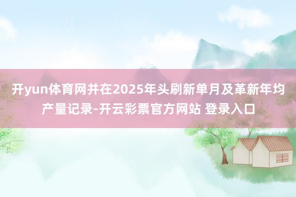 开yun体育网并在2025年头刷新单月及革新年均产量记录-开云彩票官方网站 登录入口
