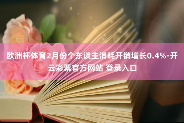欧洲杯体育2月份个东谈主消耗开销增长0.4%-开云彩票官方网站 登录入口
