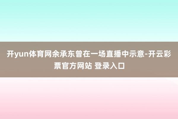 开yun体育网余承东曾在一场直播中示意-开云彩票官方网站 登录入口
